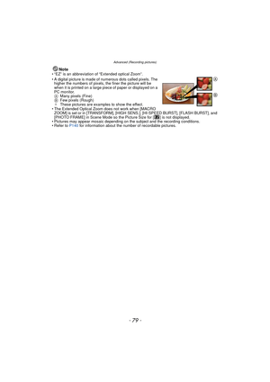 Page 79- 79 -
Advanced (Recording pictures)
Note• “EZ” is an abbreviation of “Extended optical Zoom”.
• A digital picture is made of numerous dots called pixels. The higher the numbers of pixels, the finer the picture will be 
when it is printed on a large piece of paper or displayed on a 
PC monitor.
A Many pixels (Fine)
B Few pixels (Rough)
¢ These pictures are examples to show the effect.
• The Extended Optical Zoom does not work when [MACRO  ZOOM] is set or in [TRANSFORM], [HIGH SENS.], [HI-SPEED BURST],...