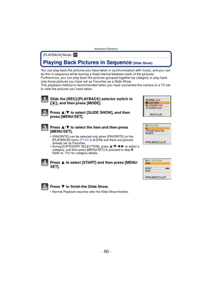 Page 90Advanced (Playback)
- 90 -
[PLAYBACK] Mode: ¸
Advanced (Playback)Playing Back Pictures in Sequence (Slide Show)
You can play back the pictures you have taken in synchronisation with music, and you can 
do this in sequence while leaving a fixed  interval between each of the pictures.
Furthermore, you can play back the pictures  grouped together by category or play back 
only those pictures you have set  as Favorites as a Slide Show.
This playback method is recommended when you have connected the camera to...