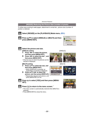 Page 99- 99 -
Advanced (Playback)
To allow easy posting to web pages, attachment to email etc., picture size (number of 
pixels) is reduced.
Select [RESIZE] on the [PLAYBACK] Mode menu.  (P21)
Press  3 to select [YES] and then press [MENU/
SET].
Press [‚ ] to return to the menu screen.
¢
¢The menu screen is automatically restored when [MULTI] is 
selected.
• Press [MENU/SET] to close the menu.
 [RESIZE] Reducing the Picture Size (number of pixels)
Press  3/4 to select [SINGLE] or [MULTI] and then 
press...