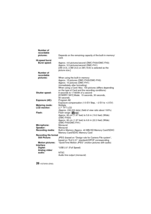 Page 26VQT2K50 (ENG)26
Number of 
recordable 
pictures:Depends on the remaining capacity of the built-in memory/
card.
Hi-speed burst Burst speed: Approx. 4.6 pictures/second (DMC-FH20/DMC-FH3)
Approx. 5.5 pictures/second (DMC-FH1)
[3M (4:3), 2.5M (3:2) or 2M (16:9) is selected as the 
picture size.]
Number of 
recordable 
pictures: When using the built-in memory:
Approx. 15 pictures (DMC-FH20/DMC-FH3)
Approx. 10 pictures (DMC-FH1)
(immediately after formatting)
When using a Card: Max. 100 pictures (differs...