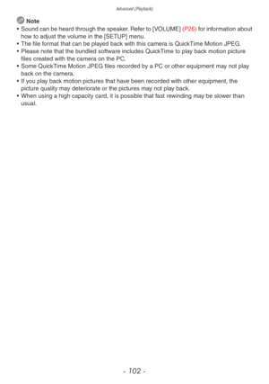 Page 102Advanced (Playback)
- 102 -
 Note
•
 
Sound 
 can be heard through the speaker. Refer to [VOLUME]  (P26) for information about 
how to adjust the volume in the [SETUP] menu.
•
 
The file f
 ormat that can be played back with this camera is QuickTime Motion JPEG.
•
 
Please note that the b
 undled software includes QuickTime to play back motion picture 
files created with the camera on the PC.
•
 
Some Quic
 kTime Motion JPEG files recorded by a PC or other equipment may not play 
back on the camera.
•...