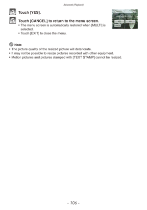 Page 106Advanced (Playback)
- 106 -
4 Touch [YES].
5 Touch [CANCEL] to return to the menu screen.• The menu screen is automatically restored when [MULTI] is selected.
•
 
T
 ouch [EXIT] to close the menu.
 Note
•
 
The picture quality of the resiz
 ed picture will deteriorate.
•
 
It ma
 y not be possible to resize pictures recorded with other equipment.
•
 
Motion pictures and pictures stamped with [TEXT ST
 AMP] cannot be resized. 
