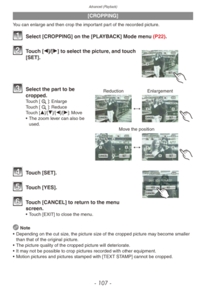 Page 107Advanced (Playback)
- 107 -
[CROPPING]
You can enlarge and then crop the important part of the recorded picture.
1 Select [CROPPING] on the [PLAYBACK] Mode menu (P22).
2 Touch [w]/[q] to select the picture, and touch 
[SET].
Reduction Enlargement
Move the position
3 Select the part to be 
cropped.
Touch [z]: Enlarge
Touch [e]: Reduce
Touch [e]/[r]/[w]/[q]: Move
•
 
The z
 oom lever can also be 
used.
4 Touch [SET].
5 Touch [YES].
6 Touch [CANCEL] to return to the menu  screen.
• Touch [EXIT] to close the...