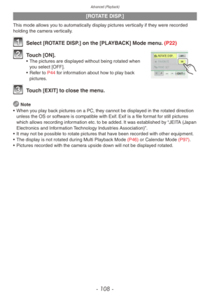 Page 108Advanced (Playback)
- 108 -
[ROTATE DISP.]
This mode allows you to automatically display pictures vertically if they were recorded 
holding the camera vertically.
1 Select [ROTATE DISP.] on the [PLAYBACK] Mode menu. (P22)
2 Touch [ON].• The pictures are displayed without being rotated when 
you select [OFF].
•
 
Ref
 er to P44 for information about how to play back 
pictures.
3 Touch [EXIT] to close the menu.
 Note
•
 
When y
 ou play back pictures on a PC, they cannot be displayed in the rotated...