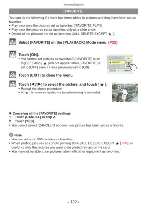 Page 109Advanced (Playback)
- 109 -
[FAVORITE]
You can do the following if a mark has been added to pictures and they have been set as 
favorites.
• 
Pla
 y back only the pictures set as favorites. ([FAVORITE PLAY])
•
 
Pla
 y back the pictures set as favorites only as a slide show.
•
 
Delete all the pictures not set as f
 avorites. ([ALL DELETE EXCEPTz])
1 Select [FAVORITE] on the [PLAYBACK] Mode menu. (P22)
2 Touch [ON].• You cannot set pictures as favorites if [FAVORITE] is set to [OFF]. Also [z] will not...