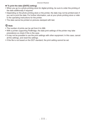 Page 111Advanced (Playback)
- 111 -
„„To print the date ([DATE] setting)
•
 When y ou go to a photo printing store for digital printing, be sure to order the printing of 
the date additionally if required.
•
 
Depending on the photo pr
 inting store or the printer, the date may not be printed even if 
you set to print the date. For further information, ask at your photo printing store or refer 
to the operating instructions for the printer.
•
 
The date cannot be pr
 inted on pictures stamped with...
