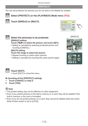 Page 112Advanced (Playback)
- 112 -
[PROTECT]
You can set protection for pictures you do not want to be deleted by mistake.
1 Select [PROTECT] on the [PLAYBACK] Mode menu (P22).
2 Touch [SINGLE] or [MULTI].
[SINGLE]
[MULTI]3 Select the picture(s) to be pr otected.
[SINGLE] setting
Touch [w]/[q] to select the picture, and touch [SET].
•
 
Setting is canceled b
 y selecting protected picture and 
touching [CANCEL].
[MULTI] setting
Touch the image to select the picture.
•
 
Repeat touching to select other pictures...