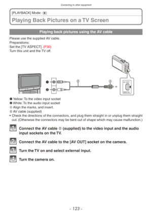 Page 123Connecting to other equipment
- 123 -
Playing back pictures using the AV cable
Please use the supplied AV cable.
Preparations:
Set the [TV ASPECT]. (P30)
Turn this unit and the TV off.
AV OUTDIGITAL
 
1	
Yellow: To the video input socket
2	 White: To the audio input socket
A	 Align the marks, and insert.
B	 AV cable (supplied)
•
 
Chec
 k the directions of the connectors, and plug them straight in or unplug them straight 
out. (Otherwise the connectors may be bent out of shape which may cause...