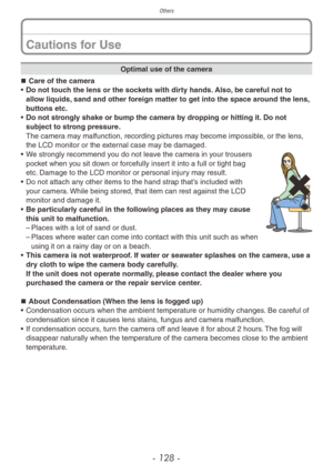 Page 128Others
- 128 -
Optimal use of the camera
„„ Care of the camera
•
 
Do not touc

h the lens or the sockets with dirty hands. Also, be careful not to 
allow liquids, sand and other foreign matter to get into the space around the lens, 
buttons etc.
•
 
Do not str

ongly shake or bump the camera by dropping or hitting it. Do not 
subject to strong pressure.
The camera may malfunction, recording pictures may become impossible, or the lens, 
the LCD monitor or the external case may be damaged.
• We...