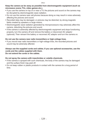 Page 129Others
- 129 -
Keep the camera as far away as possible from electromagnetic equipment (such as 
microwave ovens, TVs, video games etc.).
• 
If y
 ou use the camera on top of or near a TV, the pictures and sound on the camera may 
be disrupted by electromagnetic wave radiation.
•
 
Do not use the camer
 a near cell phones because doing so may result in noise adversely 
affecting the pictures and sound.
•
 
Recorded data ma
 y be damaged, or pictures may be distorted, by strong magnetic 
fields created by...