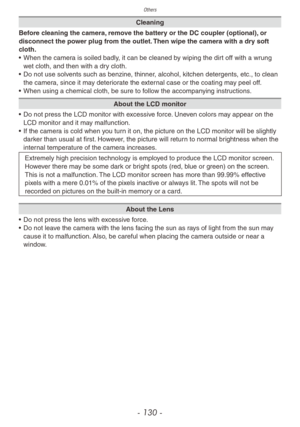 Page 130Others
- 130 -
Cleaning
Before cleaning the camera, remove the battery or the DC coupler (optional), or 
disconnect the power plug from the outlet. Then wipe the camera with a dry soft 
cloth.
•
 
When the camer

a is soiled badly, it can be cleaned by wiping the dirt off with a wrung 
wet cloth, and then with a dry cloth.
•
 
Do not use solv

ents such as benzine, thinner, alcohol, kitchen detergents, etc., to clean 
the camera, since it may deteriorate the external case or the coating may peel off.
•...