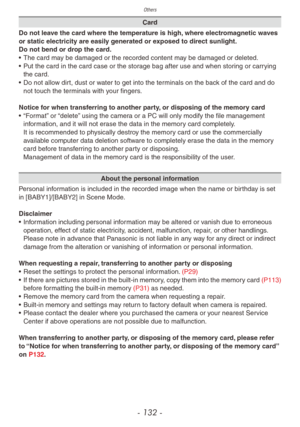 Page 132Others
- 132 -
Card
Do not leave the card where the temperature is high, where electromagnetic waves 
or static electricity are easily generated or exposed to direct sunlight.
Do not bend or drop the card.
•
 
The card ma

y be damaged or the recorded content may be damaged or deleted.
•
 
Put the card in the card case or the stor

age bag after use and when storing or carrying 
the card.
•
 
Do not allo

w dirt, dust or water to get into the terminals on the back of the card and do 
not touch the...