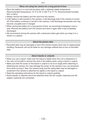 Page 133Others
- 133 -
When not using the camera for a long period of time
•
 
Store the batter
 y in a cool and dry place with a relatively stable temperature: 
[Recommended temperature: 15 
oC to 25 oC (59 oF to 77 oF), Recommended humidity: 
40% to 60%]
•
 
Alw

ays remove the battery and the card from the camera.
•
 
If the batter

y is left inserted in the camera, it will discharge even if the camera is turned 
off. If the battery continues to be left in the camera, it will discharge excessively and may...