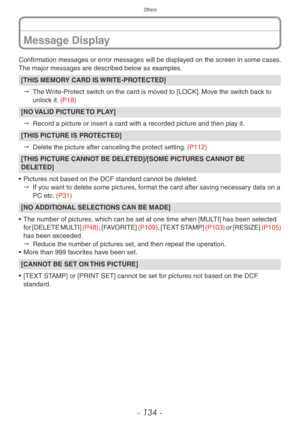 Page 134Others
- 134 -
Confirmation messages or error messages will be displayed on the screen in some cases.
The major messages are described below as examples.
[THIS MEMORY CARD IS WRITE-PROTECTED]"  
The 
 Write-Protect switch on the card is moved to [LOCK]. Move the switch back to 
unlock it. (P18)
[NO VALID PICTURE TO PLAY]
"  
Record a picture or inser
 t a card with a recorded picture and then play it.
[THIS PICTURE IS PROTECTED]"  
Delete the picture after canceling the protect setting....