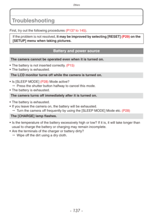 Page 137Others
- 137 -
First, try out the following procedures (P137 to 145).
If the problem is not resolved, it may be improved by selecting [RESET]  (P29) on the 
[SETUP] menu when taking pictures.
Battery and power source
The camera cannot be operated even when it is turned on.
•
 
The batter
 y is not inserted correctly. (P15)
•
 
The batter
 y is exhausted.
The LCD monitor turns off while the camera is turned on.
•
 
Is [SLEEP MODE] 
 (P28) Mode active?
"
 
Press the shutter b
 utton halfway to cancel...