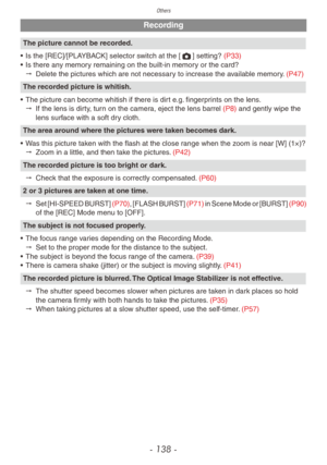 Page 138Others
- 138 -
Recording
The picture cannot be recorded.
•
 
Is the [REC]/[PLA
 YBACK] selector switch at the [1] setting? (P33)
•
 
Is there an
 y memory remaining on the built-in memory or the card?
"
 
Delete the pictures which are not necessar
 y to increase the available memory. (P47)
The recorded picture is whitish.
•
 
The picture can become whitish if there is dir
 t e.g. fingerprints on the lens.
"
 
If the lens is dir
 ty, turn on the camera, eject the lens barrel (P8) and gently wipe...