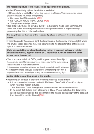 Page 139Others
- 139 -
The recorded picture looks rough. Noise appears on the picture.
•
 
Is the ISO sensitivity high or the shutter speed slo
 w? 
(ISO sensitivity is set to [,] when the camera is shipped. Therefore, when taking 
pictures indoors etc. noise will appear.)
"
 
Decrease the ISO sensitivity
 . (P85)
"
 
Set [COLOR MODE] to [NA
 TURAL]. (P91)
"
 
T
 ake pictures in bright places.
•
 
Has [HIGH SENS
 .] or [HI-SPEED BURST] in the Scene Mode been set? If so, the 
resolution of the...