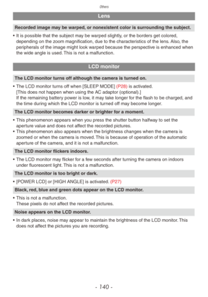 Page 140Others
- 140 -
Lens
Recorded image may be warped, or nonexistent color is surrounding the subject.
•
 
It is possib
 le that the subject may be warped slightly, or the borders get colored, 
depending on the zoom magnification, due to the characteristics of the lens. Also, the 
peripherals of the image might look warped because the perspective is enhanced when 
the wide angle is used. This is not a malfunction.
LCD monitor
The LCD monitor turns off although the camera is turned on.
•
 
The LCD monitor...