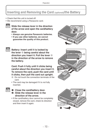 Page 15Preparation
- 15 -
Inserting and Removing the Card (optional)/the Battery
• Check that this unit is turned off.
• W e recommend using a Panasonic card.
OPEN LOCK1 Slide the release le ver in the direction 
of the arrow and open the card/battery 
door.
• Always use genuine Panasonic batteries.
•
 If y ou use other batteries, we cannot 
guarantee the quality of this product.
CARD
BATTERYA
B
2 Battery: Insert until it is locked by  the lever A being careful about the 
direction you insert it. Pull the lever...