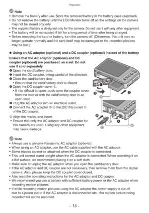 Page 16Preparation
- 16 -
 Note
•
 
Remo
 ve the battery after use. Store the removed battery in the battery case (supplied).
•
 
Do not remo
 ve the battery until the LCD Monitor turns off as the settings on the camera 
may not be stored properly.
• The supplied battery is designed only for the camera. Do not use it with any other equipment.• The batter y will be exhausted if left for a long period of time after being charged.
•  Bef ore removing the card or battery, turn the camera off. (Otherwise, this unit...