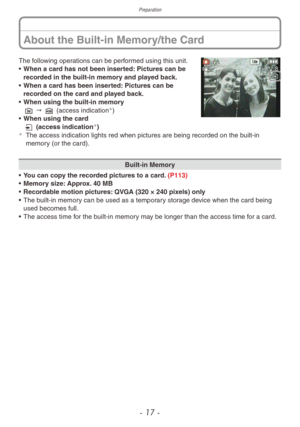 Page 17Preparation
- 17 -
About the Built-in Memory/the Card
The following operations can be performed using this unit.
• When a car d has not been inserted: Pictures can be 
recorded in the built-in memory and played back.
•
 
When a car
 d has been inserted: Pictures can be 
recorded on the card and played back.
•
 
When using the b
 uilt-in memory
1 " 2 (access indication
)
•
 When using the car
d
3 (access indication
)¼The access indication lights red when pictures are being recorded on the b uilt-in...