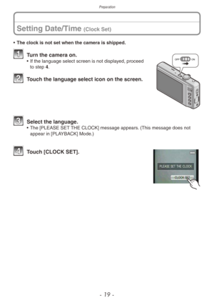 Page 19Preparation
- 19 -
Setting Date/Time (Clock Set)
• The clock is not set when the camera is shipped.
OFFON1 Turn the camera on.• If the language select screen is not displa yed, proceed 
to step 4.
2 Touch the language select icon on the screen.
3 Select the langua ge.• The [PLEASE SET  THE CLOCK] message appears. (This message does not 
appear in [PLAYBACK] Mode.)
4 Touch [CLOCK SET]. 
