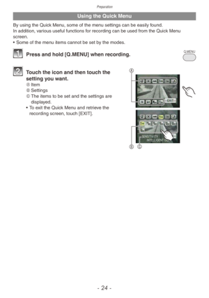 Page 24Preparation
- 24 -
Using the Quick Menu
By using the Quick Menu, some of the menu settings can be easily found.In addition, various useful functions for recording can be used from the Quick Menu 
screen.
• Some of the menu items cannot be set by the modes.
Q.MENU1 Press and hold [Q .MENU] when recording.
A
BC
2 Touch the icon and then touch the 
setting you want.
A	 Item
B	 Settings
C	 The items to be set and the settings are 
displayed.
•
 
T
 o exit the Quick Menu and retrieve the 
recording screen,...