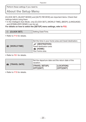 Page 25Preparation
- 25 -
About the Setup Menu
Perform these settings if you need to.
[CLOCK SET], [SLEEP MODE] and [AUTO REVIEW] are important items. Check their 
settings before using them.
•
 
In the Intelligent A
 uto Mode, only [CLOCK SET], [WORLD TIME], [BEEP], [LANGUAGE] 
and [STABILIZER DEMO.] can be set.
For details on how to select the [SETUP] menu settings, refer to P22.
n [CLOCK SET] Setting Date/Time .
•
 
Ref
 er to P19 for details.
r [WORLD TIME] Set the time in your home area and travel...