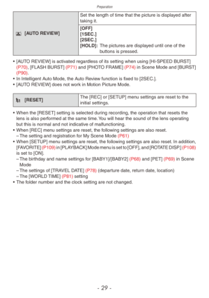 Page 29Preparation
- 29 -
s [AUTO REVIEW]Set the length of time that the picture is displayed after 
taking it.
[OFF]
[1SEC.]
[2SEC.]
[HOLD]: 
 
The pictures are displa
 yed until one of the 
buttons is pressed.
•
 
[A
 UTO REVIEW] is activated regardless of its setting when using [HI-SPEED BURST] 
(P70), [FLASH BURST]  (P71) and [PHOTO FRAME]  (P74) in Scene Mode and [BURST] 
(P90). 
•
 
In Intelligent A
 uto Mode, the Auto Review function is fixed to [2SEC.].
•
 
[A
 UTO REVIEW] does not work in Motion...
