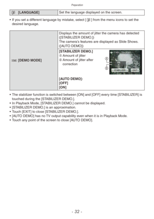 Page 32Preparation
- 32 -
9 [LANGUAGE] Set the language displayed on the screen.
•
 
If y
 ou set a different language by mistake, select [9] from the menu icons to set the 
desired language.
. [DEMO MODE] Displa ys the amount of jitter the camera has detected 
([STABILIZER DEMO.])
The camera’s features are displayed as Slide Shows. 
([AUTO DEMO])
[STABILIZER DEMO.]
A	 Amount of jitter
B	 Amount of jitter after 
correction
B A
[AUTO DEMO]:
[OFF]
[ON]
•
 
The stabiliz

er function is switched between [ON] and...