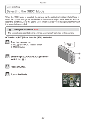 Page 33Preparation
- 33 -
Selecting the [REC] Mode
Mode switching
When the [REC] Mode is selected, the camera can be set to the Intelligent Auto Mode in 
which the optimal settings are established in line with the subject to be recorded and the 
recording conditions, or to the Scene Mode which enables you to take pictures that match 
the scene being recorded.
4 Intelligent Auto Mode (P35)
The subjects are recorded using settings automatically selected b y the camera.
„„To select a [REC] Mode from the...