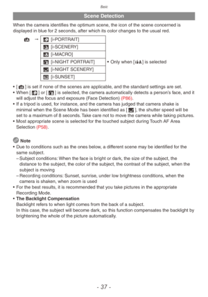 Page 37Basic
- 37 -
Scene Detection
When the camera identifies the optimum scene, the icon of the scene concerned is 
displayed in blue for 2 seconds, after which its color changes to the usual red.
4 "3 [i-PORTRAIT]
4 [i-SCENERY]
2 [i-MACRO]
5 [i-NIGHT PORTRAIT]
•
 
Only when [
 w] is selected
1 [i-NIGHT SCENERY]
7 [i-SUNSET]
•
 
[

4] is set if none of the scenes are applicable, and the standard settings are set.
•
 
When [
 3] or [5] is selected, the camera automatically detects a person’s face, and it...