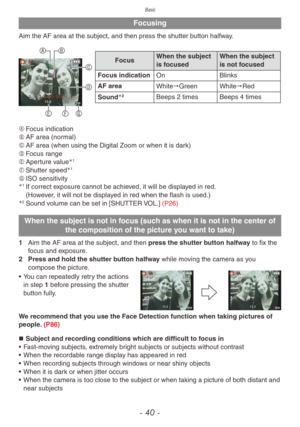 Page 40Basic
- 40 -
Focusing
Aim the AF area at the subject, and then press the shutter button halfway.
A BC
D
GFE
Focus When the subject 
is focused When the subject 
is not focused
Focus indication On Blinks
AF area White"Green White"Red
Sound
2Beeps 2 times Beeps 4 times
A	 Focus indication
B	 AF area (normal)
C	 AF area (when using the Digital Zoom or when it is dark)
D	 Focus range
E	 Aperture value
1
F	Shutter speed1
G	ISO sensitivity1 If correct exposure cannot be achieved, it will be...