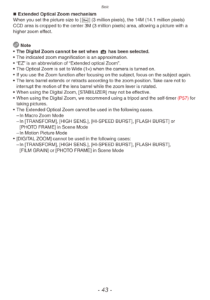 Page 43Basic
- 43 -
„„Extended Optical Zoom mechanism
When you set the picture size to [C] (3 million pixels), the 14M (14.1 million pixels) 
CCD area is cropped to the center 3M (3 million pixels) area, allowing a picture with a 
higher zoom effect.
 Note
•
 
The Digital Zoom cannot be set when 
 4 has been selected.
•
 
The indicated z
 oom magnification is an approximation.
•
 
“EZ”
  is an abbreviation of “Extended optical Zoom”.
•
 
The Optical Zoom is set to 
 Wide (1×) when the camera is turned...