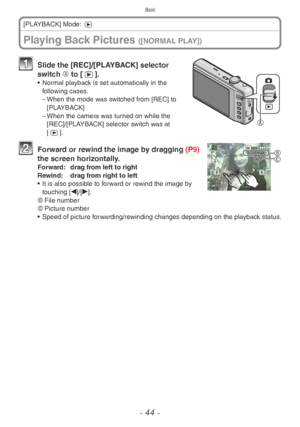 Page 44Basic
- 44 -
Playing Back Pictures ([NORMAL PLAY])
[PLAYBACK] Mode: 5

1 Slide the [REC]/[PLAYBACK] selector 
switch A to [5].
• Normal playback is set automatically in the 
following cases.
 – When the mode w

as switched from [REC] to 
[PLAYBACK]
 – When the camer

a was turned on while the 
[REC]/[PLAYBACK] selector switch was at 
[5].
B
C
 
2 Forward or rewind the image by dragging (P9)  the screen horizontally.
Forward: dra g from left to right
Rewind: dra g from right to left
•
 
It is also...