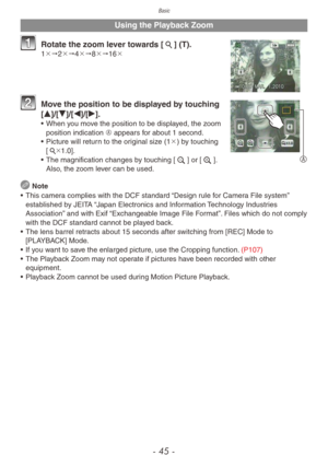 Page 45Basic
- 45 -
Using the Playback Zoom
1 Rotate the zoom lever towards [7] (T).1"2"4"8"16
A
2 Move the position to be displayed by touching 
[e]/[r]/[w]/[q].
• When you move the position to be displayed, the zoom 
position indication A appears for about 1 second.
•
 
Picture will retur
 n to the original size (1) by touching 
[7 1.0].
•
 
The magnification changes b
 y touching [e] or [z]. 
Also, the zoom lever can be used.
 Note
•
 
This camer
 a complies with the DCF standard...