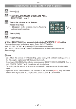 Page 48Basic
- 48 -
To delete multiple pictures (up to 50) or all the pictures
1 Press [4].
2 Touch [DELETE MULTI] or [DELETE ALL].• [DELETE ALL]  " step 5.
3 Touch the picture to be deleted. 
(repeat this step)
• [ b] appears on the selected pictures. Touching 
again cancels the setting.
4 Touch [OK].
5 Touch [YES].
„„ When [DELETE ALL] has been selected with the [FAVORITE] (P109) setting
The selection screen is displayed again. Select [DELETE ALL] or 
[ALL DELETE EXCEPTz], select [YES] and...