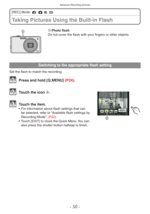 Page 50Advanced (Recording pictures)
- 50 -
Taking Pictures Using the Built-in Flash
[REC] Mode: 4 1 / 5 
A	Photo flash
Do not cover the flash with your fingers or other objects.
Switching to the appropriate flash setting
Set the flash to match the recording.
1 Press and hold [Q .MENU] (P24).
B
2 Touch the icon B.
3 Touch the item.
• For information about flash settings that can 
be selected, refer to “Available flash settings by 
Recording Mode”. (P52)
•
 
T
 ouch [EXIT] to close the Quick Menu. You can 
also...