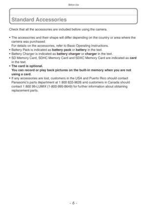 Page 6Before Use
- 6 -
Check that all the accessories are included before using the camera.
• 
The accessor
 ies and their shape will differ depending on the country or area where the 
camera was purchased. 
For details on the accessories, refer to Basic Operating Instructions.
•
 
Batter
 y Pack is indicated as battery pack or battery in the text.
•
 
Batter
 y Charger is indicated as battery charger or charger in the text.
•
 
SD Memor
 y Card, SDHC Memory Card and SDXC Memory Card are indicated as card 
in...