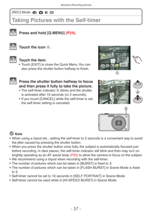 Page 57Advanced (Recording pictures)
- 57 -
1 Press and hold [Q.MENU] (P24).
A
2 Touch the icon A.
3 Touch the item.• Touch [EXIT] to close the Quick Menu. You can 
also press the shutter button halfway to finish.
B
4 Press the shutter b utton halfway to focus 
and then press it fully to take the picture.
• The self-timer indicator  B blinks and the shutter 
is activated after 10 seconds (or 2 seconds).
•
 
If 
 you touch [CANCEL] while the self-timer is set, 
the self-timer setting is canceled.
 Note
•
 
When...