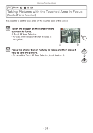 Page 58Advanced (Recording pictures)
- 58 -
Taking Pictures with the Touched Area in Focus 
(Touch AF Area Selection)
[REC] Mode: 4 1 / 5
It is possible to set the focus area on the touched point of the screen.
AB
1 Touch the subject on the screen where  you want to focus.
A	 Touch AF Area Selection
•  AF area will be displa yed when the area is 
recognized.
2 Press the shutter b utton halfway to focus and then press it 
fully to take the picture.
• To cancel the Touch AF Area Selection, touch the icon B. 