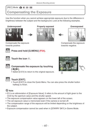 Page 60Advanced (Recording pictures)
- 60 -
Use this function when you cannot achieve appropriate exposure due to the difference in
brightness between the subject and the background. Look at the following examples.
UnderexposedProperly exposedOverexposed
Compensate the exposure 
towards positive.Compensate the exposure 
towards negative.
1 Press and hold [Q
.MENU] (P24).
A
2 Touch the icon A.
3 Compensate the e xposure by touching 
[w]/[q].
• Select [0 EV] to retur n to the original exposure.
4 Touch [EXIT].•...