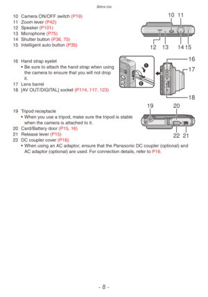 Page 8Before Use
- 8 -
10
12 13 14 15
1110 Camera ON/OFF switch (P19)
11 Zoom le ver (P42)
12
 
Speak
 er (P101)
13
 
Microphone 
 (P75)
14
 
Shutter b
 utton (P36, 75)
15
 
Intelligent auto b
 utton (P35)
1
2
16
17
18
16 Hand strap eyelet
•  Be sure to attach the hand str ap when using 
the camera to ensure that you will not drop 
it.
17
 
Lens barrel
18

 
[A
 V OUT/DIGITAL] socket (P114, 117, 123)
1920
22 21
19 Tripod receptacle•  When y ou use a tripod, make sure the tripod is stable 
when the camera is...