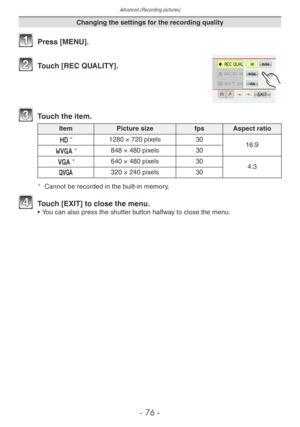 Page 76Advanced (Recording pictures)
- 76 -
Changing the settings for the recording quality
1 Press [MENU].
2 Touch [REC QUALITY].
3 Touch the item.
ItemPicture size fps Aspect ratio
a
1280 × 720 pixels 30
16:9
w
848 × 480 pixels 30
x
640 × 480 pixels 30 
4:3
y 320
  ×   240 pixels 30
¼Cannot be recorded in the built-in memory.
4 Touch [EXIT] to close the menu.• You can also press the shutter button halfway to close the menu. 