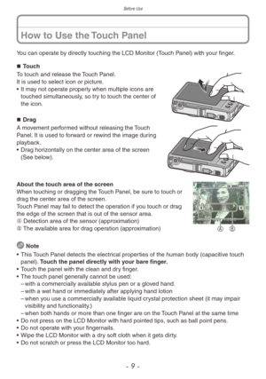 Page 9Before Use
- 9 -
You can operate by directly touching the LCD Monitor (Touch Panel) with your finger. „„Touch
To touch and release the Touch Panel.
It is used to select icon or picture.
•
 
It ma
 y not operate properly when multiple icons are 
touched simultaneously, so try to touch the center of 
the icon.
„„ Drag
A movement performed without releasing the Touch 
Panel. It is used to forward or rewind the image during 
playback.
•
 
Dr
 ag horizontally on the center area of the...