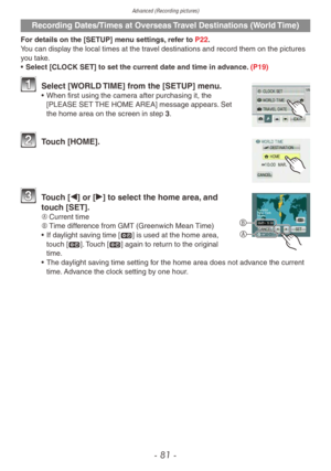 Page 81Advanced (Recording pictures)
- 81 -
Recording Dates/Times at Overseas Travel Destinations (World Time)
For details on the [SETUP] menu settings, refer to P22.
You can display the local times at the travel destinations and record them on the pictures 
you take.
• 
Select [CLOCK SET] to set the current date and time in ad
 vance. (P19)
1 Select [WORLD TIME] from the [SETUP] menu.• When first using the camer a after purchasing it, the 
[PLEASE SET THE HOME AREA] message appears. Set 
the home area on the...
