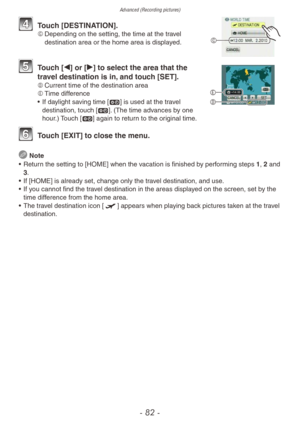 Page 82Advanced (Recording pictures)
- 82 -
C
4 Touch [DESTINATION].C	Depending on the setting, the time at the travel 
destination area or the home area is displayed.
5 Touch [w] or [q] to select the area that the 
travel destination is in, and touch [SET].
D	 Current time of the destination area
E	 Time difference
•
 
If da
 ylight saving time [z] is used at the travel 
destination, touch [z]. (The time advances by one 
hour.) Touch [z] again to return to the original time.
6 Touch [EXIT] to close the menu....