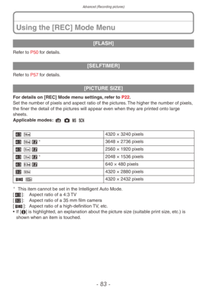 Page 83Advanced (Recording pictures)
- 83 -
[FLASH]
Refer to P50 for details.
[SELFTIMER]
Refer to P57 for details.
[PICTURE SIZE]
For details on [REC] Mode menu settings, refer to P22.
Set the number of pixels and aspect ratio of the pictures. The higher the number of pixels, 
the finer the detail of the pictures will appear even when they are printed onto large 
sheets.
Applicable modes: 4 1 / 5
+ =4320   ×   3240 pixels
+ EP
3648 × 2736 pixels
+
 TP 2560
  ×   1920 pixels
+ CP
2048 × 1536 pixels
+
 OP 640...
