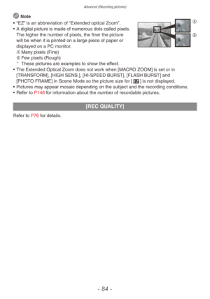 Page 84Advanced (Recording pictures)
- 84 -
 NoteA
B• “EZ” is an abbreviation of “Extended optical Zoom”.
• A digital picture is made of n umerous dots called pixels. 
The higher the number of pixels, the finer the picture 
will be when it is printed on a large piece of paper or 
displayed on a PC monitor.
A	 Many pixels (Fine)
B	 Few pixels (Rough)
¼These pictures are examples to show the effect.
•
 The Extended Optical Zoom does not w ork when [MACRO ZOOM] is set or in 
[TRANSFORM], [HIGH SENS.], [HI-SPEED...