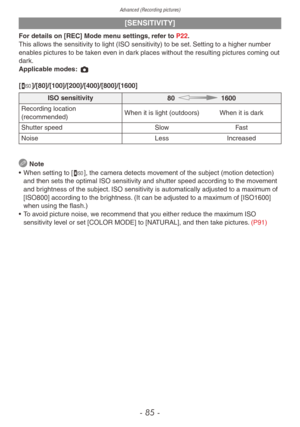 Page 85Advanced (Recording pictures)
- 85 -
[SENSITIVITY]
For details on [REC] Mode menu settings, refer to P22.
This allows the sensitivity to light (ISO sensitivity) to be set. Setting to a higher number 
enables pictures to be taken even in dark places without the resulting pictures coming out 
dark.
Applicable modes: 1 
[,]/[80]/[100]/[200]/[400]/[800]/[1600]
ISO sensitivity80    1600
Recording location 
(recommended) When it is light (outdoors) When it is dark
Shutter speed SlowFast
Noise LessIncreased...
